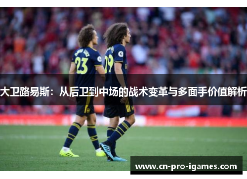 大卫路易斯:从后卫到中场的战术变革与多面手价值解析 大卫路易斯:从后卫到中场的战术变革与多面手价值解析
