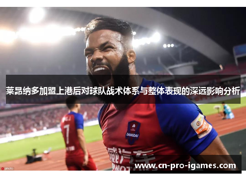 莱昂纳多加盟上港后对球队战术体系与整体表现的深远影响分析 莱昂纳多加盟上港后对球队战术体系与整体表现的深远影响分析