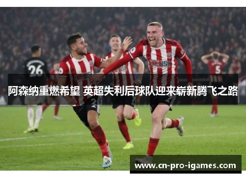 阿森纳重燃希望 英超失利后球队迎来崭新腾飞之路 阿森纳重燃希望 英超失利后球队迎来崭新腾飞之路
