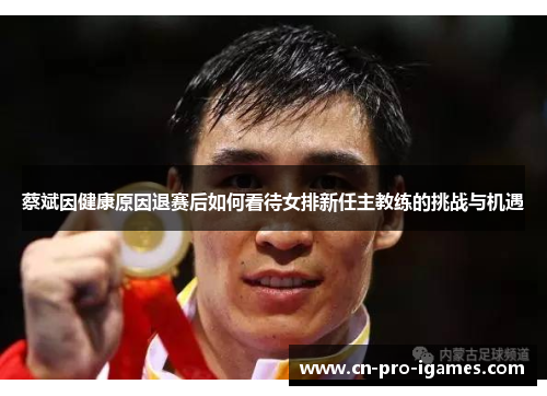 蔡斌因健康原因退赛后如何看待女排新任主教练的挑战与机遇 蔡斌因健康原因退赛后如何看待女排新任主教练的挑战与机遇