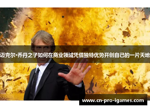 迈克尔·乔丹之子如何在商业领域凭借独特优势开创自己的一片天地