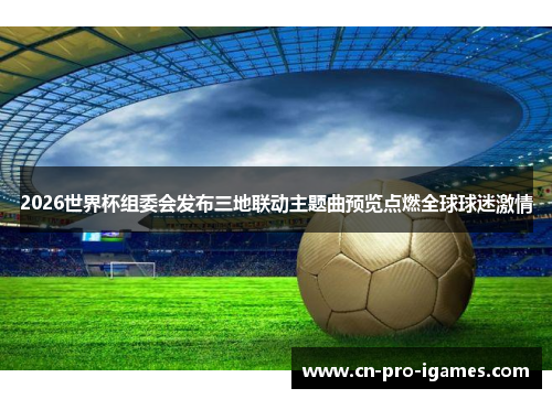 2026世界杯组委会发布三地联动主题曲预览点燃全球球迷激情