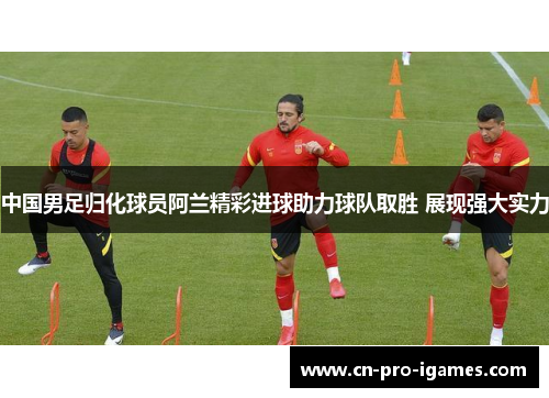 中国男足归化球员阿兰精彩进球助力球队取胜 展现强大实力 中国男足归化球员阿兰精彩进球助力球队取胜 展现强大实力