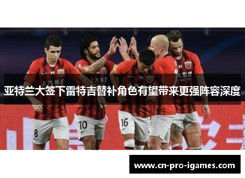 亚特兰大签下雷特吉替补角色有望带来更强阵容深度