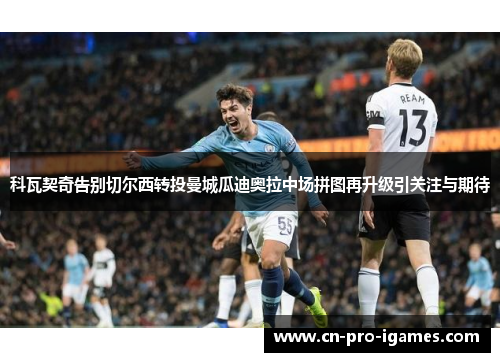 科瓦契奇告别切尔西转投曼城瓜迪奥拉中场拼图再升级引关注与期待 科瓦契奇告别切尔西转投曼城瓜迪奥拉中场拼图再升级引关注与期待