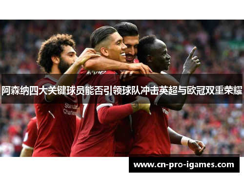 阿森纳四大关键球员能否引领球队冲击英超与欧冠双重荣耀 阿森纳四大关键球员能否引领球队冲击英超与欧冠双重荣耀